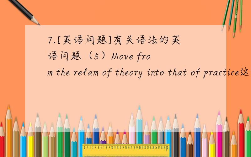 7.[英语问题]有关语法的英语问题（5）Move from the relam of theory into that of practice这是个短语,请问这里的that 有什么作用?能不能解释一下这句子的语法?