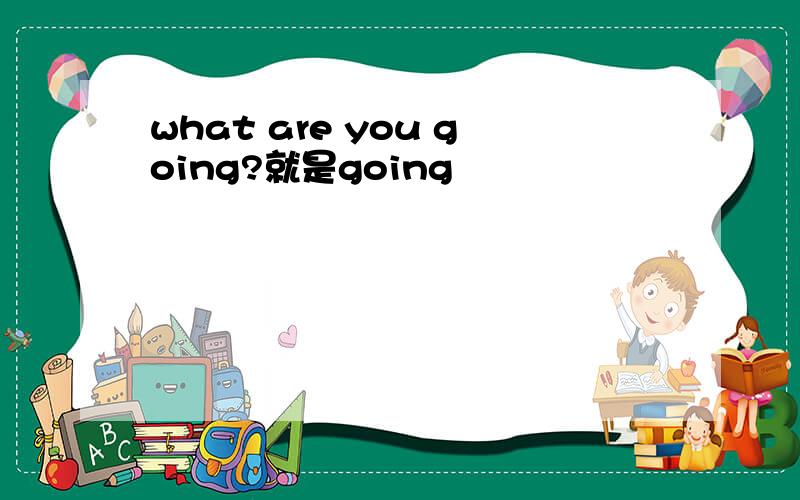 what are you going?就是going