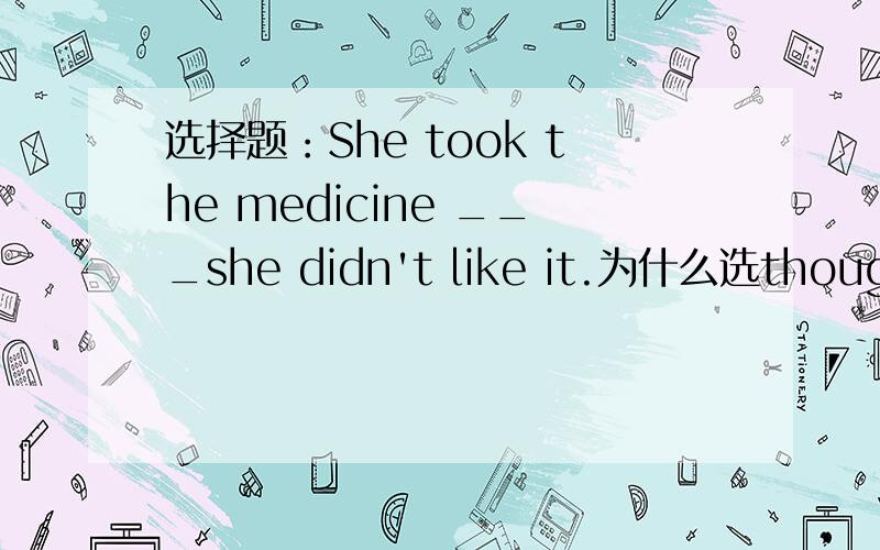 选择题：She took the medicine ___she didn't like it.为什么选though ,我选as,as不对的原因是什么?求懂的人解答,谢谢.