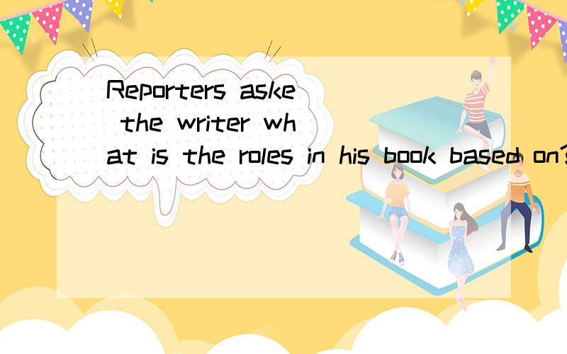 Reporters aske the writer what is the roles in his book based on?