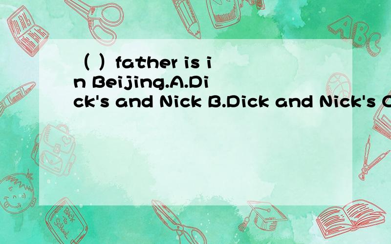 （ ）father is in Beijing.A.Dick's and Nick B.Dick and Nick's C.Dick's and Nick's D.Dick and Nicks'快,明天要交!
