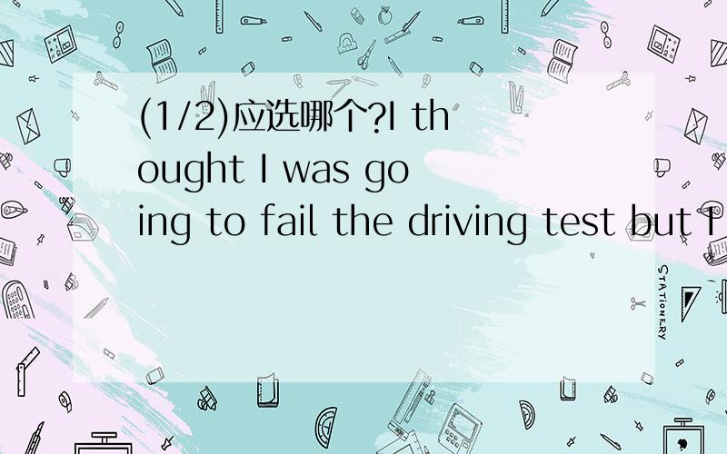 (1/2)应选哪个?I thought I was going to fail the driving test but I succeeded