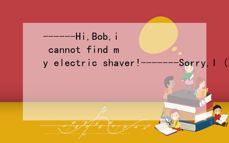 ------Hi,Bob,i cannot find my electric shaver!-------Sorry,I ( ) it and I guess I put it on the top shelf with my thingsA.used B.had used