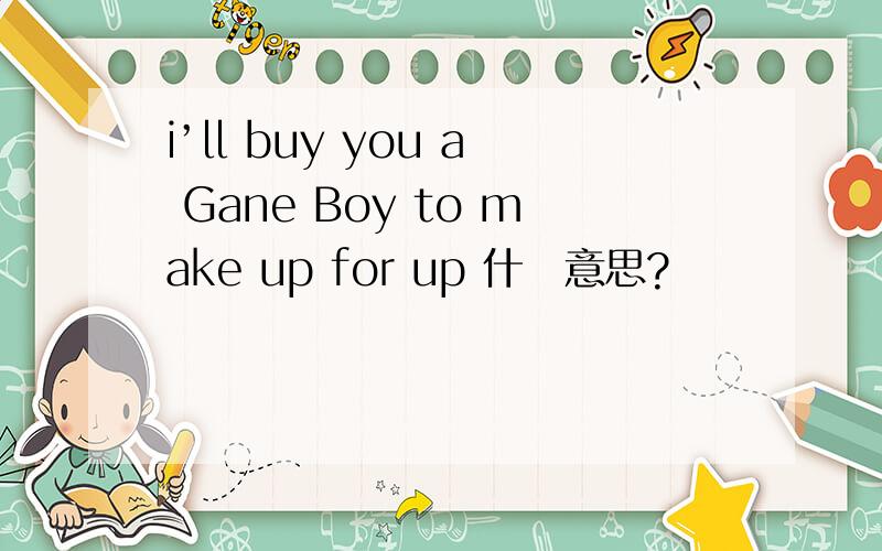 i’ll buy you a Gane Boy to make up for up 什麼意思?