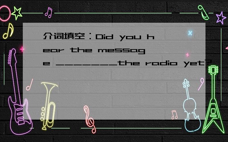 介词填空：Did you hear the message _______the radio yet?