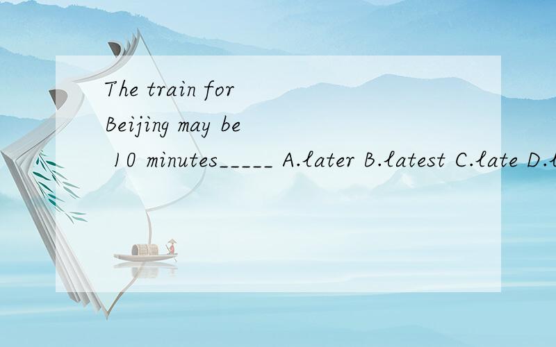 The train for Beijing may be 10 minutes_____ A.later B.latest C.late D.latterThe train for Beijing may be 10 minutes_____ A.later B.latest C.late D.latter 求正确答案和解析,错题本要啊!