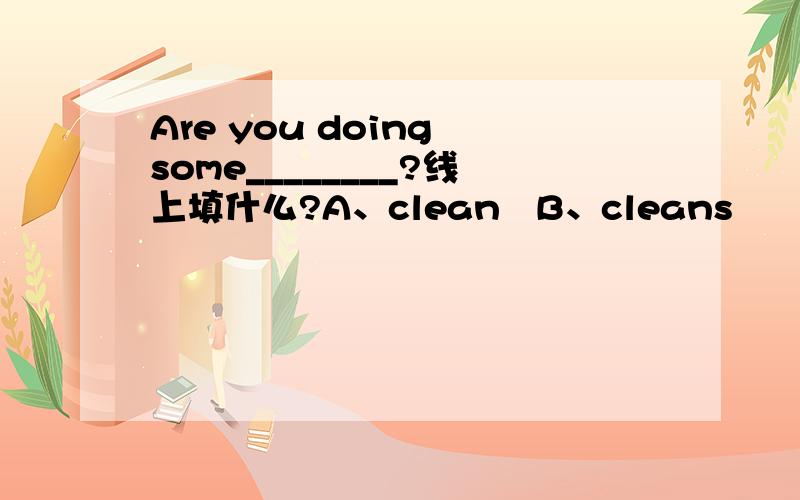Are you doing some________?线上填什么?A、clean   B、cleans      C、cleaned     D、cleaning高手快!