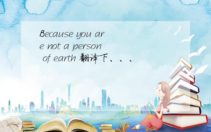 Because you are not a person of earth 翻译下、、、