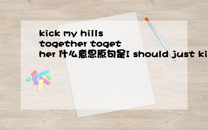 kick my hills together together 什么意思原句是I should just kick my hills together and go home.谢了!其实是一首歌里面的。Roise Tomas的Much farther to go.New York is lovely in the winter timeAll the sidewalks are white as snowThe bu