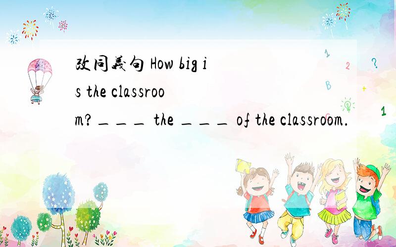 改同义句 How big is the classroom?___ the ___ of the classroom.