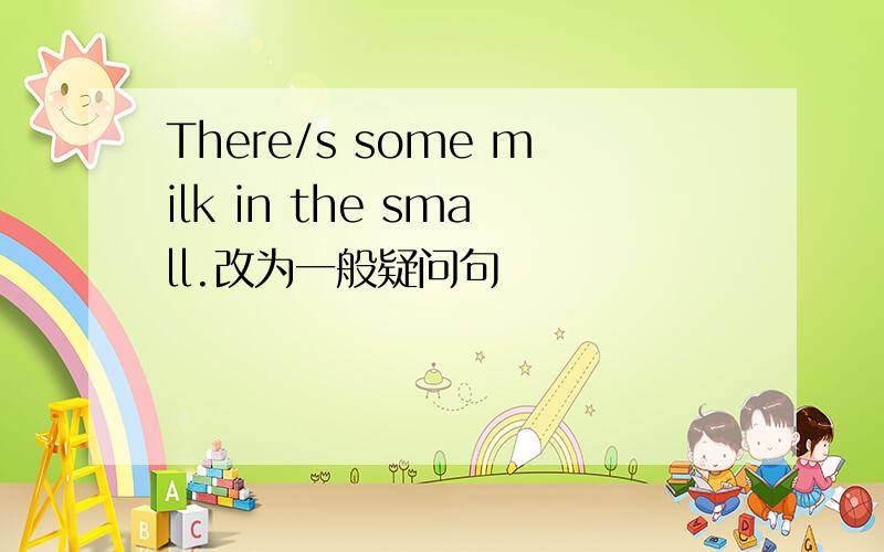 There/s some milk in the small.改为一般疑问句
