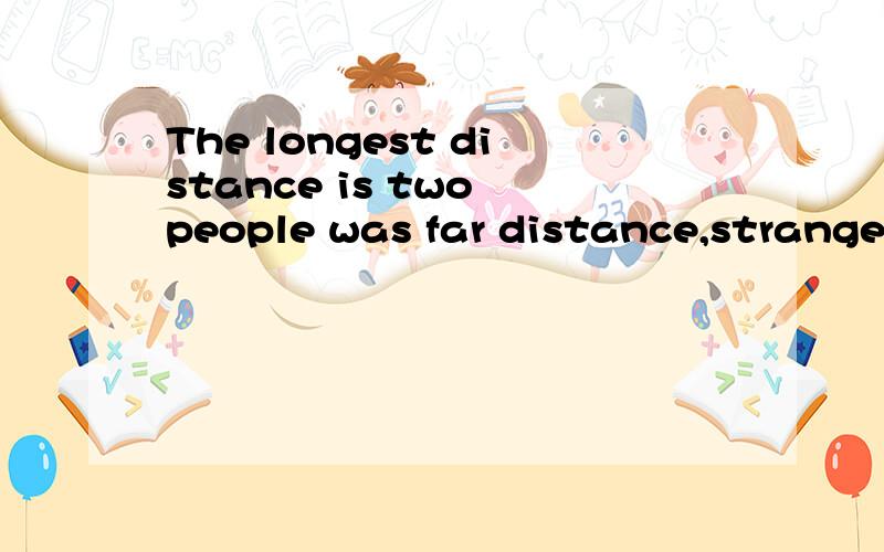 The longest distance is two people was far distance,strangers,suddenly one day,they met each other,become very close distance.Then one day,no longer fall in love,two people,had become so far,even farther than before.