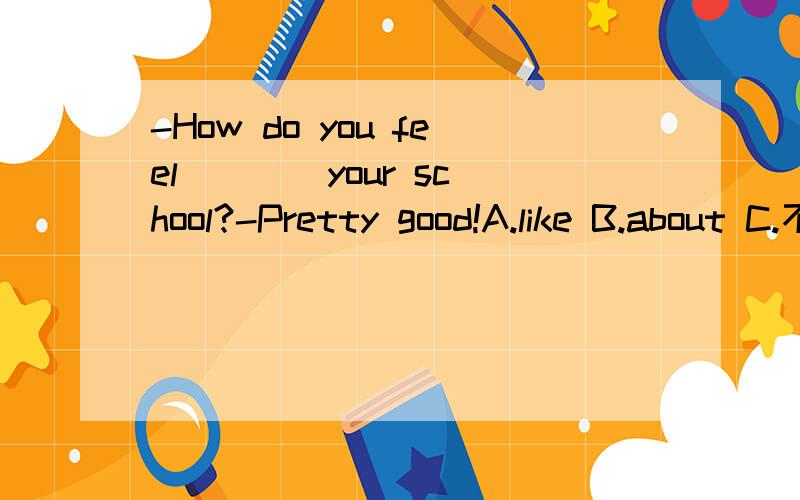 -How do you feel ___ your school?-Pretty good!A.like B.about C.不填 D.with