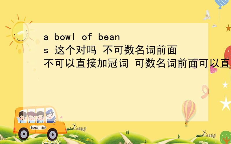 a bowl of beans 这个对吗 不可数名词前面不可以直接加冠词 可数名词前面可以直接加冠词吗 a bean 可数名词前面也可以加量词吗