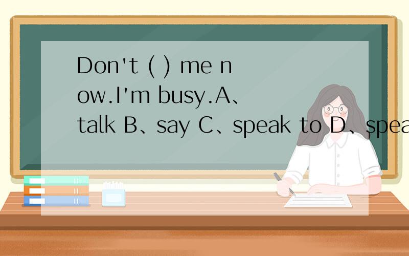 Don't ( ) me now.I'm busy.A、talk B、say C、speak to D、speak