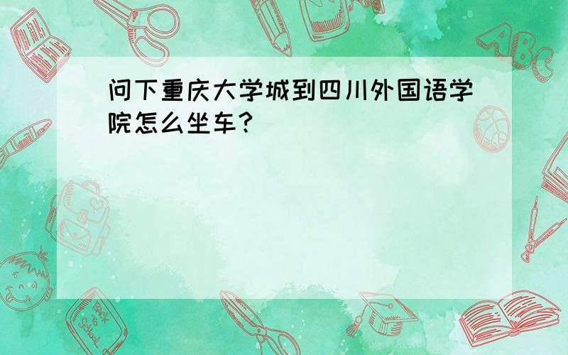 问下重庆大学城到四川外国语学院怎么坐车?