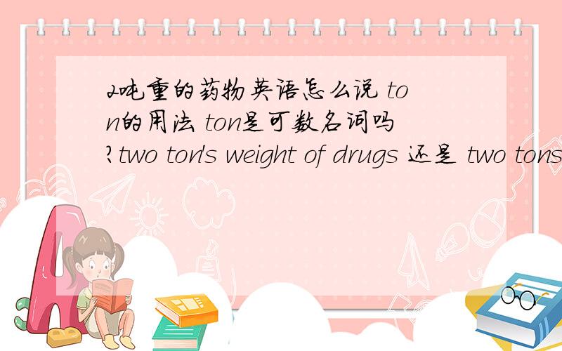 2吨重的药物英语怎么说 ton的用法 ton是可数名词吗?two ton's weight of drugs 还是 two tons' weight of drugs