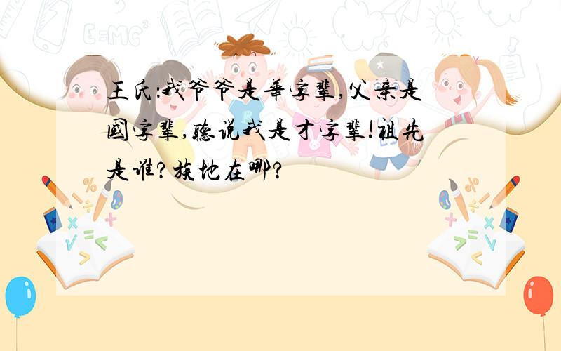 王氏：我爷爷是华字辈,父亲是国字辈,听说我是才字辈!祖先是谁?族地在哪?