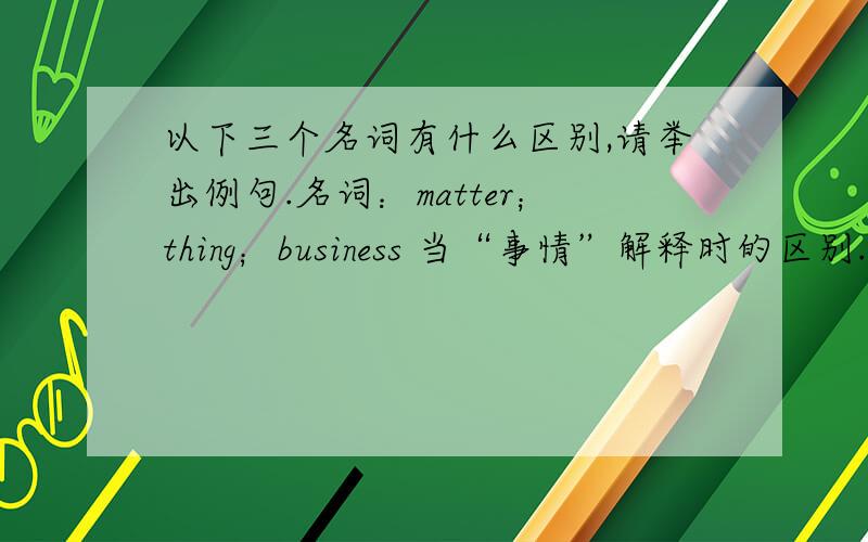 以下三个名词有什么区别,请举出例句.名词：matter；thing；business 当“事情”解释时的区别.