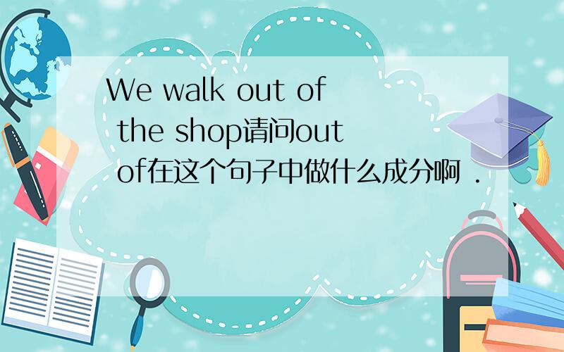 We walk out of the shop请问out of在这个句子中做什么成分啊 .