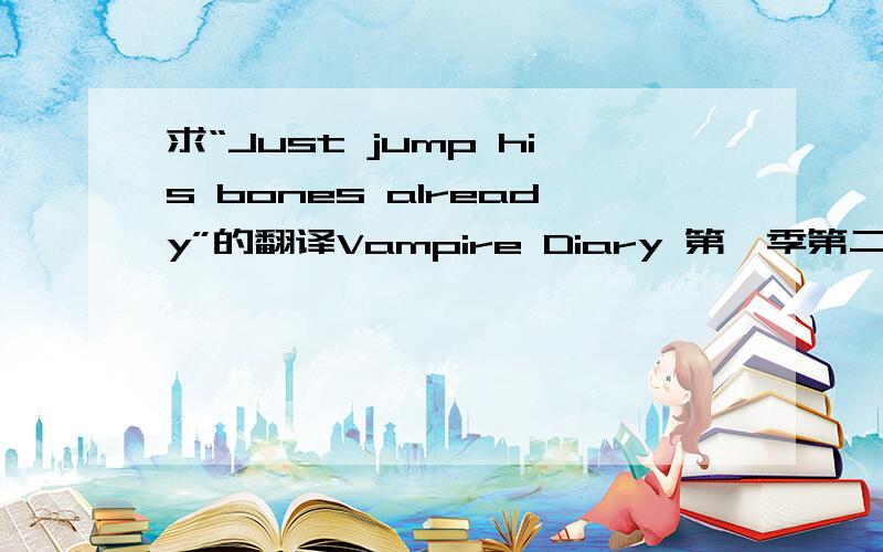 求“Just jump his bones already”的翻译Vampire Diary 第一季第二集,字幕组给出的翻译是“猛的扑上去”,但我查不到这个词组啊,求解释