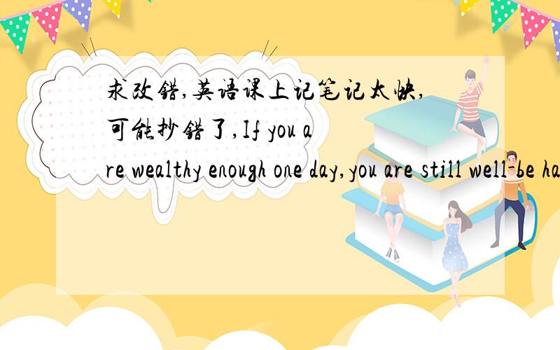 求改错,英语课上记笔记太快,可能抄错了,If you are wealthy enough one day,you are still well-be hared.
