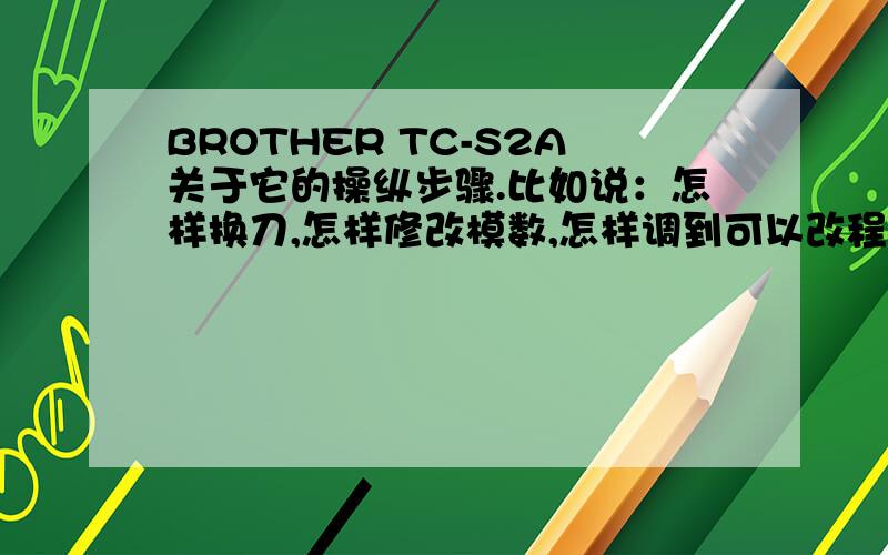 BROTHER TC-S2A关于它的操纵步骤.比如说：怎样换刀,怎样修改模数,怎样调到可以改程序的地方.也就是怎样熟练的驾驶TC-S2A/