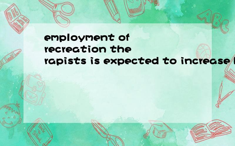employment of recreation therapists is expected to increase by 13 times by the year of 2015 because of anticipated expansion in long-term care,and psychiatric rehabilitation and services for people with disabilities.4623 想知道全局翻译.想知
