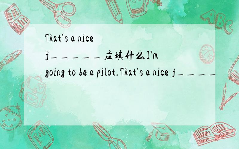 That's a nice j_____应填什么I'm going to be a pilot.That's a nice j____