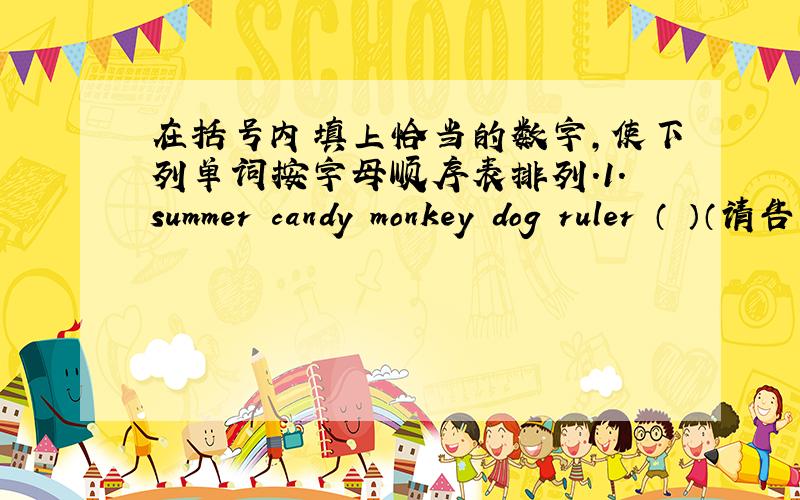 在括号内填上恰当的数字,使下列单词按字母顺序表排列.1.summer candy monkey dog ruler （ ）（请告诉答案和解题理由,