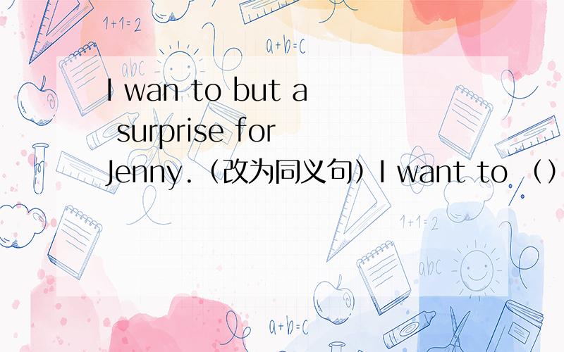 I wan to but a surprise for Jenny.（改为同义句）I want to （）（）a surprise.I wan to buy a surprise for Jenny。（改为同义句）I want to （）（）a surprise。