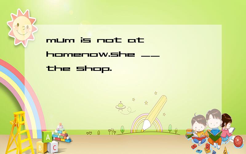 mum is not at homenow.she __the shop.