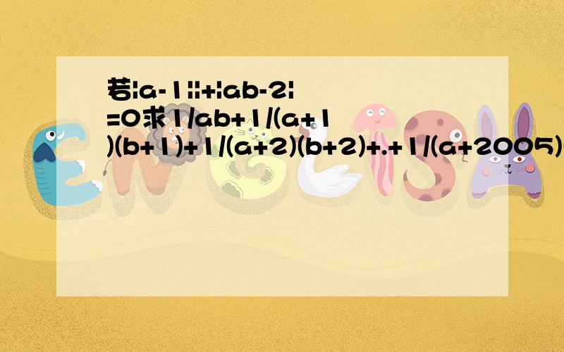 若|a-1||+|ab-2|=0求1/ab+1/(a+1)(b+1)+1/(a+2)(b+2)+.+1/(a+2005)(b+2005)还有就是｜1/3-1/2｜+｜1/4-1/3｜+｜1/5-1/4｜+.+｜1/10-1/9｜计算