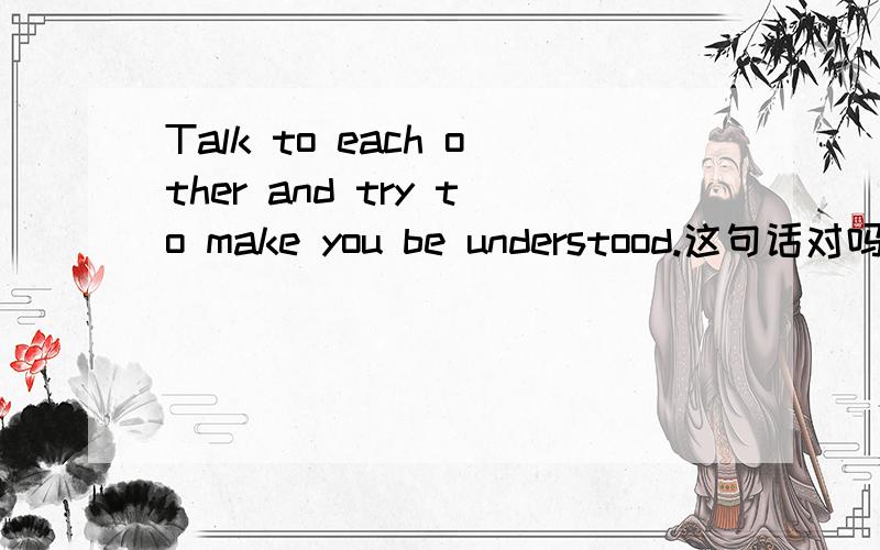 Talk to each other and try to make you be understood.这句话对吗?