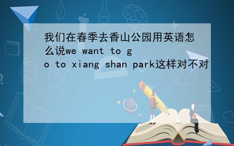 我们在春季去香山公园用英语怎么说we want to go to xiang shan park这样对不对