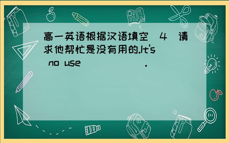 高一英语根据汉语填空（4）请求他帮忙是没有用的.It's no use ＿ ＿ ＿ ＿.