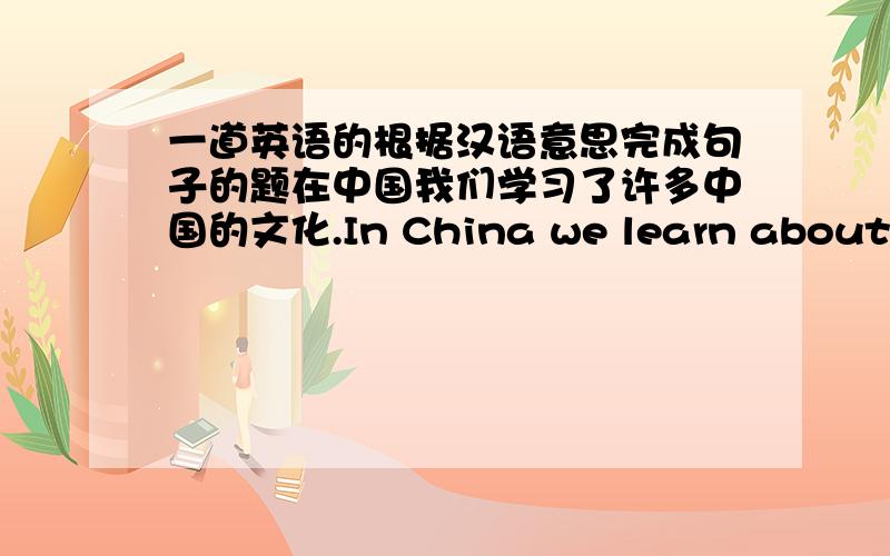 一道英语的根据汉语意思完成句子的题在中国我们学习了许多中国的文化.In China we learn about a lot of—— —— ——（填三个词语）
