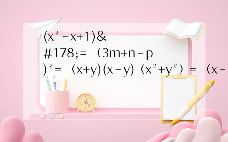 (x²-x+1)²= （3m+n-p)²= （x+y)(x-y)（x²+y²）= （x-y+z）-(x+y-z)²=（1-a)(a+1)(a²+1)(a的四次方+1）=[xy+(z+m)][xy-(z+m)]=请用初二上的知识回答,谢谢【鞠躬】