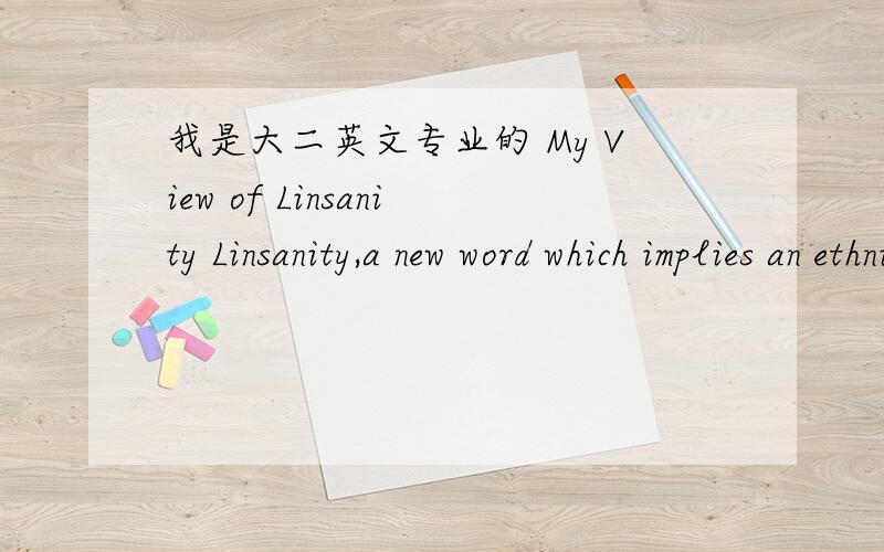 我是大二英文专业的 My View of Linsanity Linsanity,a new word which implies an ethnic Chinese basketball player,now is the most popular word in the word.Setting various messages aside,I consider him as ambitious and conscientious.At first,Lin