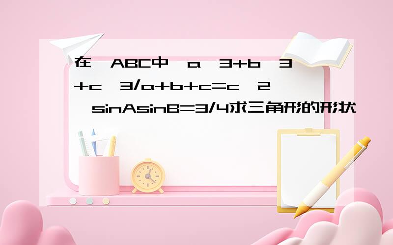 在△ABC中,a^3+b^3+c^3/a+b+c=c^2,sinAsinB=3/4求三角形的形状