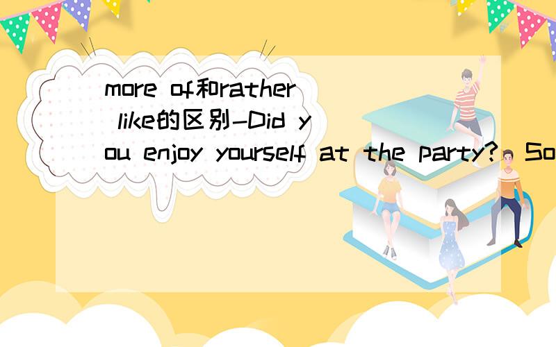 more of和rather like的区别-Did you enjoy yourself at the party?_Sorry to say I didn't.It was__a meeting than a party.A.more of B.rather like C.less of D.more or less我觉得应该选B,但是答案是A.请帮忙讲解一下两者的区别.