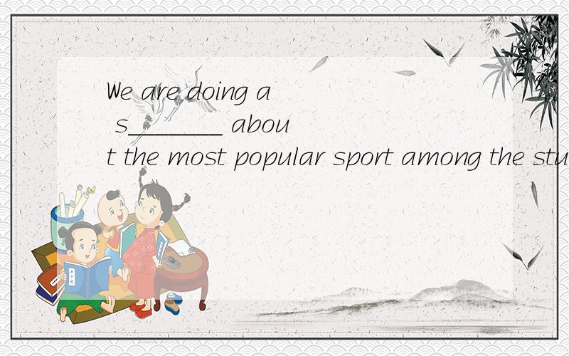 We are doing a s_______ about the most popular sport among the stuents 填上一个词根据句意和首字母提示完成单词