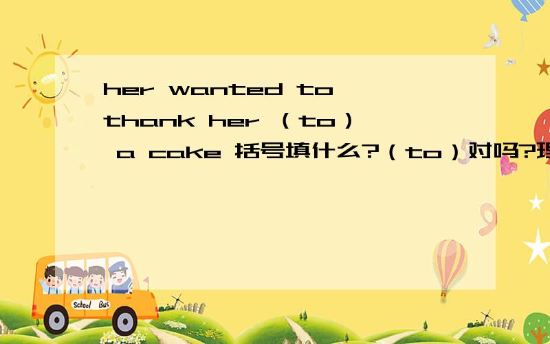 her wanted to thank her （to） a cake 括号填什么?（to）对吗?理由