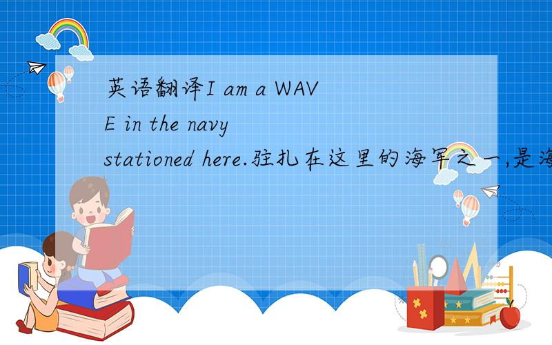 英语翻译I am a WAVE in the navy stationed here.驻扎在这里的海军之一,是海军中的a WAVE ,a WAVE 不了解的请勿作答.机译者请勿作答.