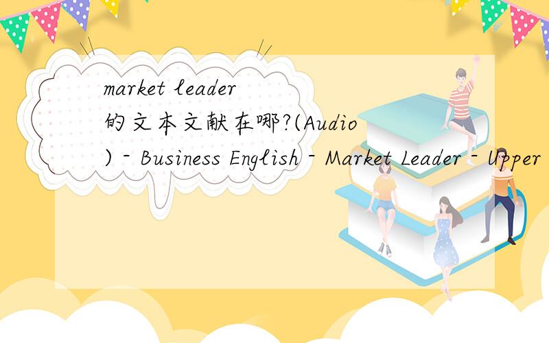 market leader 的文本文献在哪?(Audio) - Business English - Market Leader - Upper Intermediate - Practice File这是我的音频文件,我也拿到它的文本文件,有人知道在哪吗?