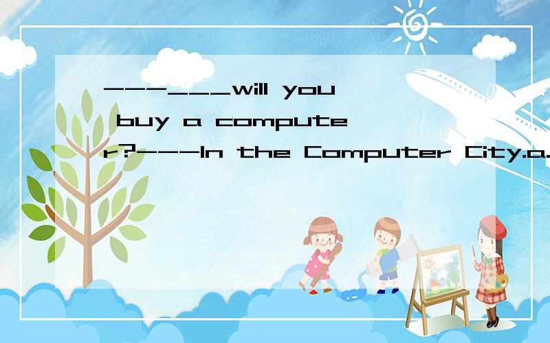 ---___will you buy a computer?---In the Computer City.a.How b.where why?