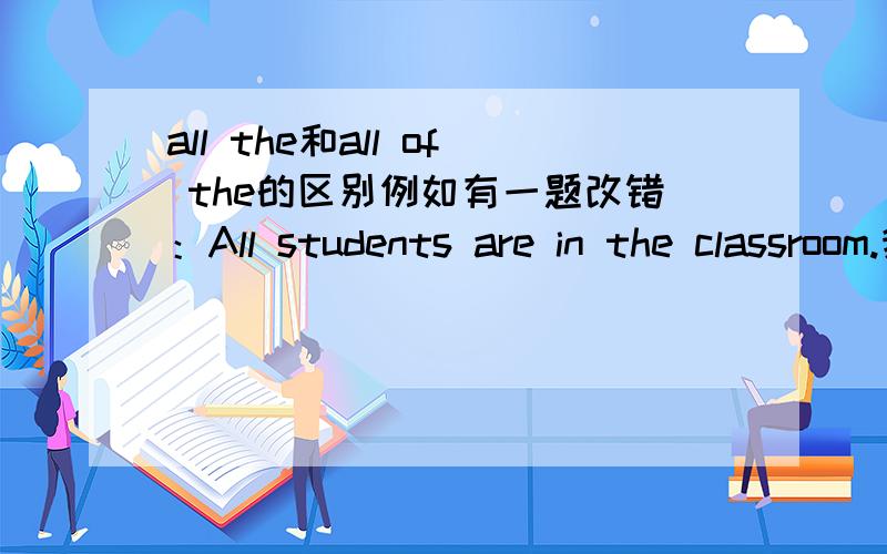 all the和all of the的区别例如有一题改错：All students are in the classroom.我把“All students”改为“All of the students”,但答案上是改成“All the students”.这两个有什么区别?
