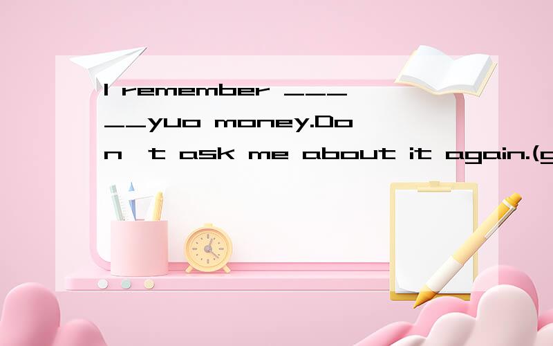 I remember _____yuo money.Don't ask me about it again.(give)I like the TV channel with funnier programmes but ______advertisements.A.few B.fewer C.little D.lessI've had enough bread .Would you like _______?no,thanks.A.a few more B one more Canother D