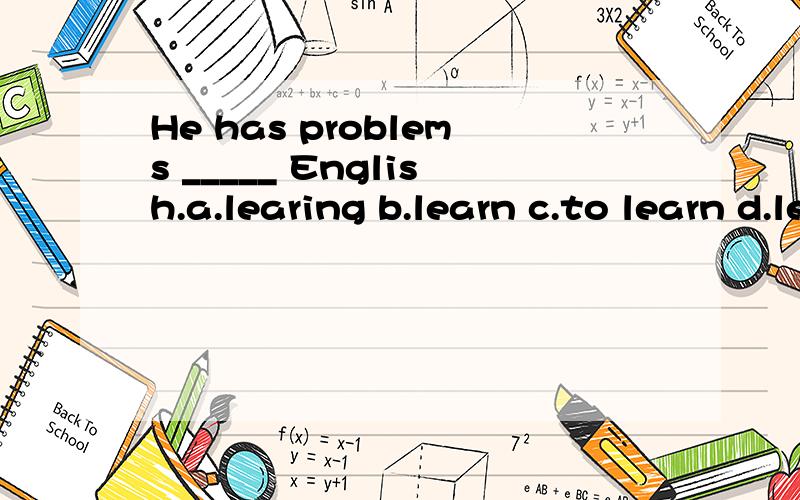 He has problems _____ English.a.learing b.learn c.to learn d.learn 求答案------呜呜呜呜呜呜呜呜呜为什么？理由要充分啊