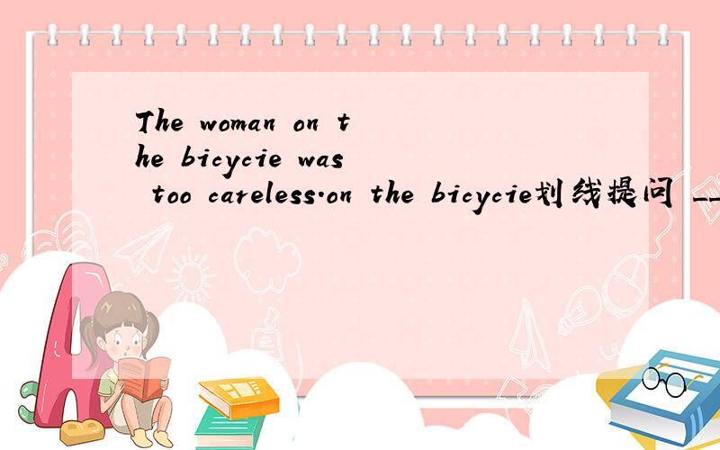 The woman on the bicycie was too careless.on the bicycie划线提问 __ __ was too careless?